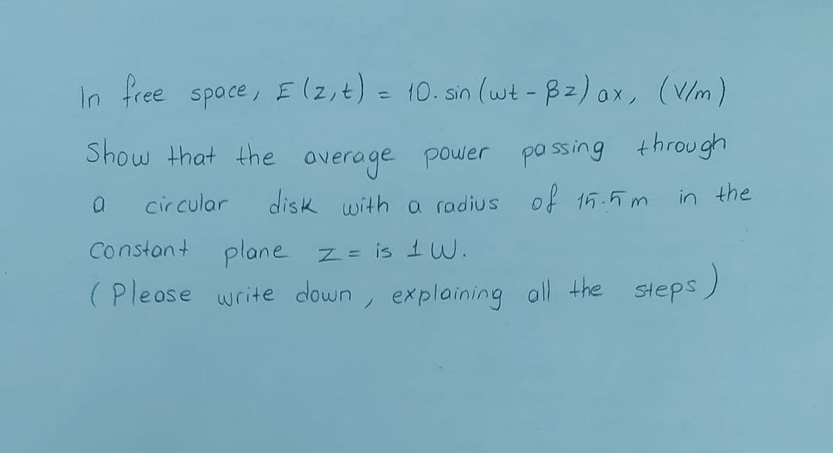 In free spoce, E (2,t) = 10. sin (wt - 82) ox, (V/m)
%3D
Show that the overage power po ssing through
circular
disk with a radius of 15.5 m
in the
Constant plane z= is IW.
(Please write down , explaining all the Steps)
