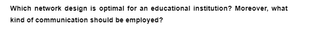 Which network design is optimal for an educational institution? Moreover, what
kind of communication should be employed?