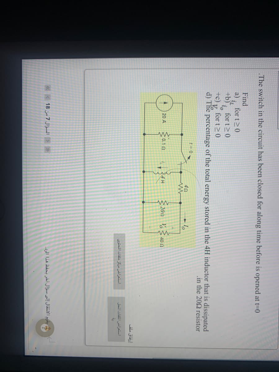 The switch in the circuit has been closed for along time before is opened at t=0
Find
for t20
a)
iL
for t>0
+b)
+c)
for t>0
V
d) The percentage of the total energy stored in the 4H inductor that is dissipated
in the 202 resistor
t = 0
24H
201 V§ 40
20 A
<0.1 0
إرفاق ملف
استعراض مركز ملفات المحتوی
استعراض الملفات المحل
«K 18 7 Jlgaell > »
يقوم الانتقال إلى سؤال أخر بحفظ هذا الرد.
