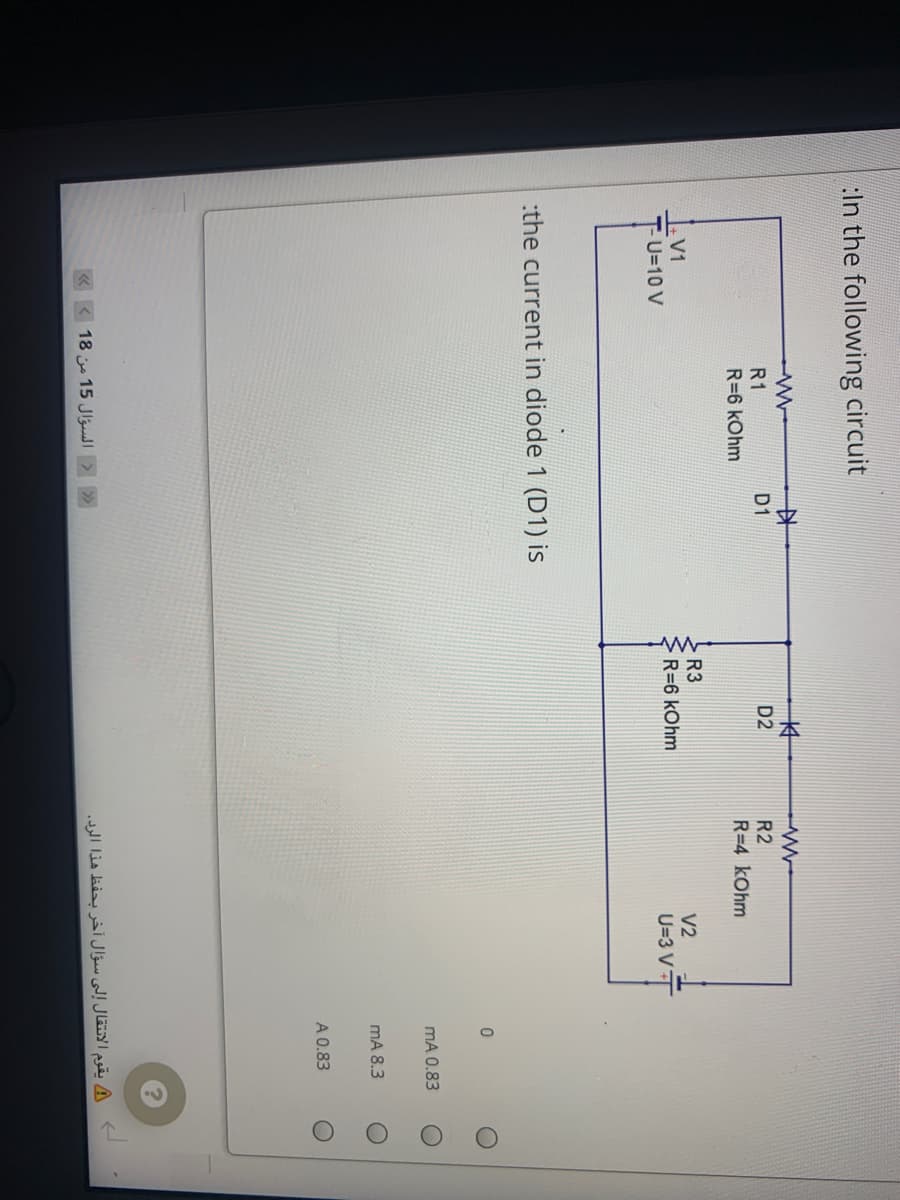 :In the following circuit
中
本
R1
D1
D2
R2
R=6 kOhm
R=4 kOhm
R3
V1
V2
R=6 kOhm
U=10 V
U=3 VT
:the current in diode 1 (D1) is
mA 0.83
mA 8.3
A 0.83
«<18 15 Jlul > »
يقوم الانتقال إلى سؤال آخر بحفظ هذا الرد.
