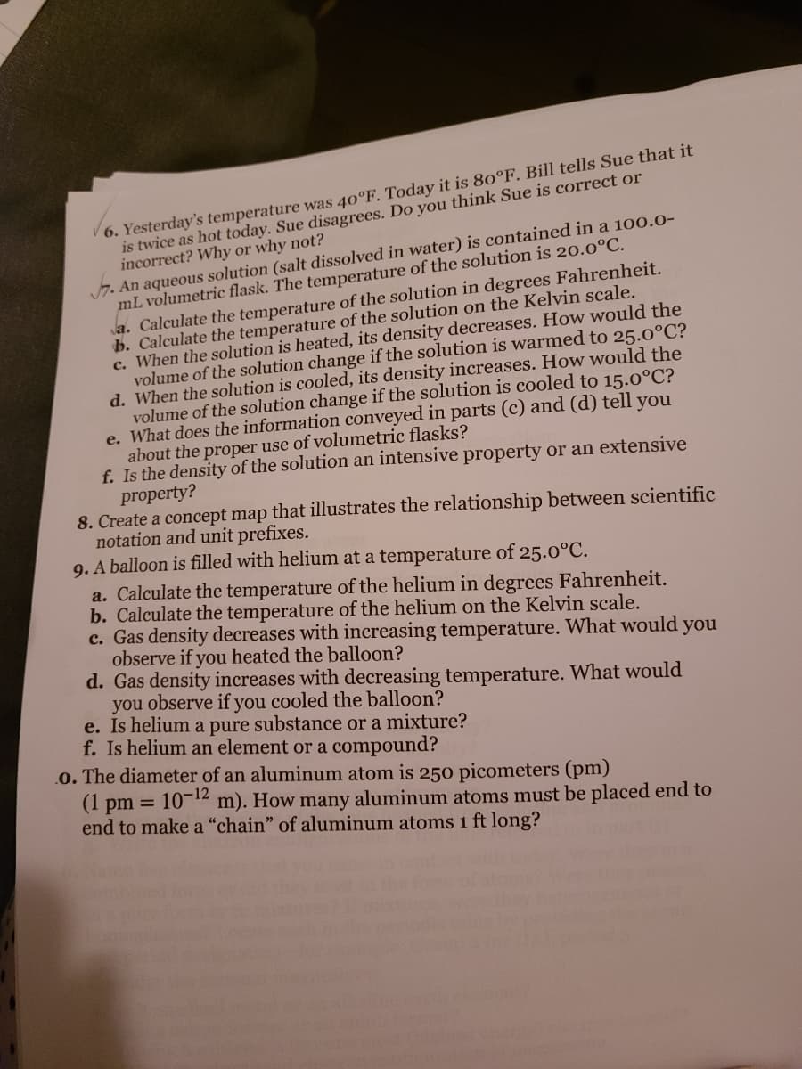 6. Yesterday's temperature was 40°F. Today it is 80°F. Bill tells Sue that it
is twice as hot today. Sue disagrees. Do you think Sue is correct or
incorrect? Why or why not?
7. An aqueous solution (salt dissolved in water) is contained in a 100.0-
mL volumetric flask. The temperature of the solution is 20.0°C.
a. Calculate the temperature of the solution in degrees Fahrenheit.
b. Calculate the temperature of the solution on the Kelvin scale.
c. When the solution is heated, its density decreases. How would the
volume of the solution change if the solution is warmed to 25.0°C?
d. When the solution is cooled, its density increases. How would the
volume of the solution change if the solution is cooled to 15.0°C?
e. What does the information conveyed in parts (c) and (d) tell you
about the proper use of volumetric flasks?
f. Is the density of the solution an intensive property or an extensive
property?
8. Create a concept map that illustrates the relationship between scientific
notation and unit prefixes.
9. A balloon is filled with helium at a temperature of 25.0°C.
a. Calculate the temperature of the helium in degrees Fahrenheit.
b. Calculate the temperature of the helium on the Kelvin scale.
c. Gas density decreases with increasing temperature. What would you
observe if you heated the balloon?
d. Gas density increases with decreasing temperature. What would
you observe if you cooled the balloon?
e. Is helium a pure substance or a mixture?
f. Is helium an element or a compound?
.o. The diameter of an aluminum atom is 250 picometers (pm)
(1 pm = 10-¹2 m). How many aluminum atoms must be placed end to
end to make a "chain" of aluminum atoms 1 ft long?