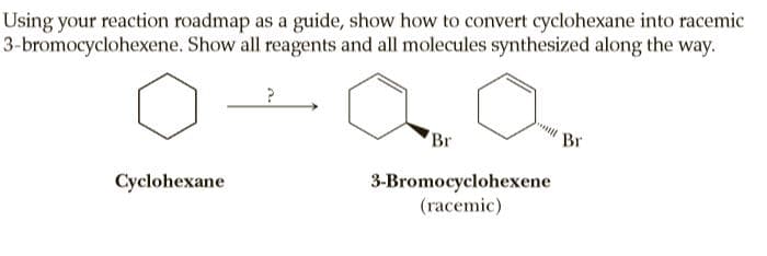 Using your reaction roadmap as a guide, show how to convert cyclohexane into racemic
3-bromocyclohexene. Show all reagents and all molecules synthesized along the way.
Br
Br
3-Bromocyclohexene
(racemic)
Cyclohexane
