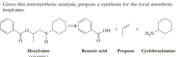 Given this retrosynthetic analysis, propose a synthesis for the local anesthetic
hexylcaine.
N.
+ HO
H„N
Hexylcaine
Benzoic acid
Propene Cyclohexylamine
(racemic)
