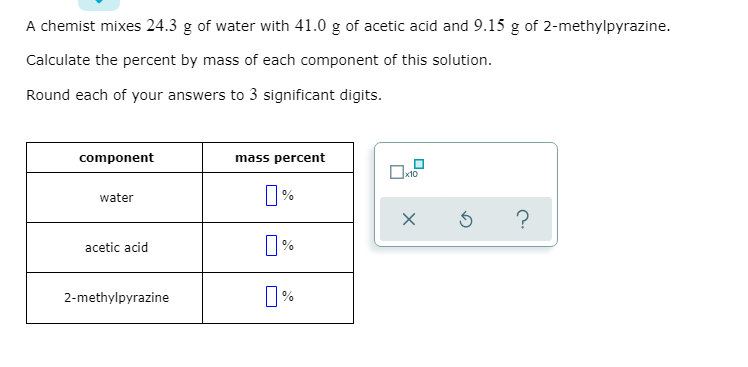 A chemist mixes 24.3 g of water with 41.0 g of acetic acid and 9.15 g of 2-methylpyrazine.
Calculate the percent by mass of each component of this solution.
Round each of your answers to 3 significant digits.
component
mass percent
x10
%
water
%
acetic acid
2-methylpyrazine
