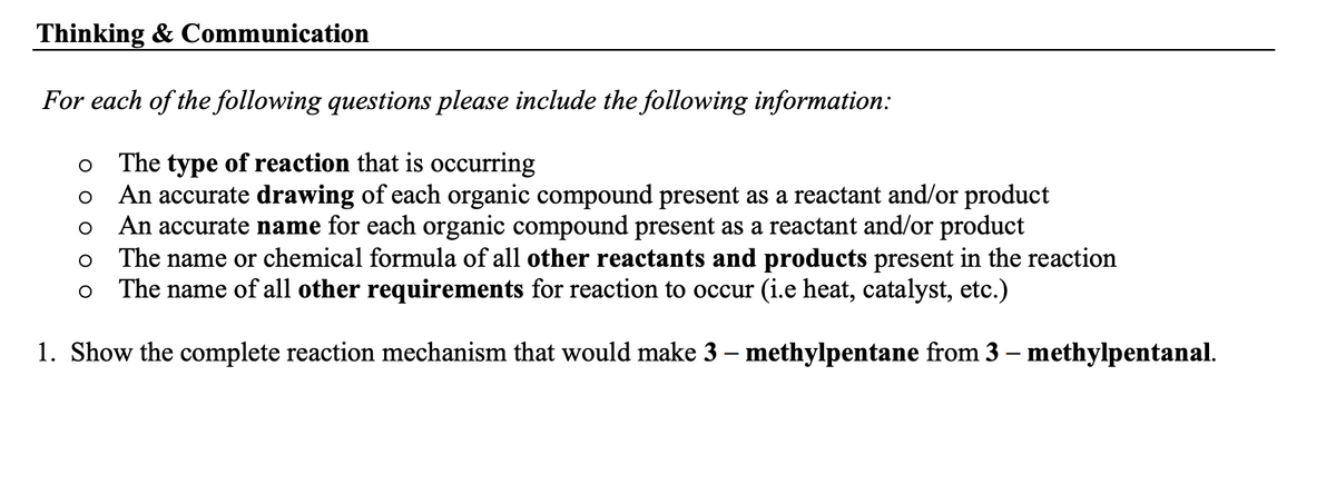 Thinking & Communication
For each of the following questions please include the following information:
The type of reaction that is occurring
An accurate drawing of each organic compound present as a reactant and/or product
An accurate name for each organic compound present as a reactant and/or product
O
O
O
The name or chemical formula of all other reactants and products present in the reaction
The name of all other requirements for reaction to occur (i.e heat, catalyst, etc.)
1. Show the complete reaction mechanism that would make 3 – methylpentane from 3 – methylpentanal.
O
O