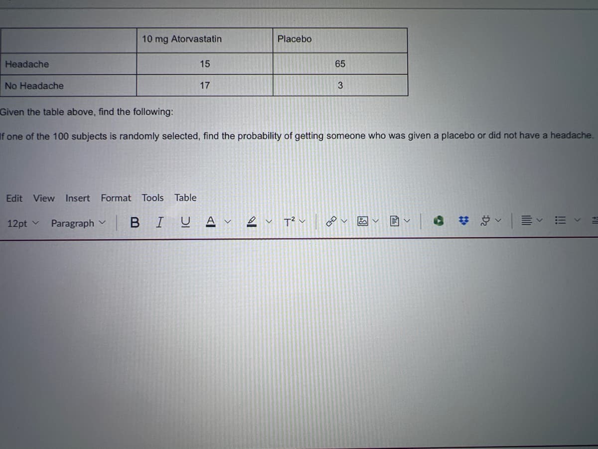 10 mg Atorvastatin
Placebo
Headache
No Headache
Given the table above, find the following:
15
17
65
3
If one of the 100 subjects is randomly selected, find the probability of getting someone who was given a placebo or did not have a headache.
Edit View Insert Format Tools Table
12pt v
Paragraph
BIUA
T² v
هم
!!!
>