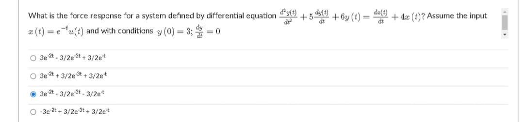 What is the force response for a system defined by differential equation 9 +5 dy() + 6y (t)
da(t)
+ 4x (t)? Assume the input
de
x (t)
u(t) and with conditions y (0) = 3; = 0
= e
O 3e 2t - 3/2e 3t + 3/2e*
O 3e 2t + 3/2e 3t + 3/2e*
O 3e 2t - 3/2e 3t .- 3/2e*
O -3e-2t + 3/2e 3t + 3/2et
