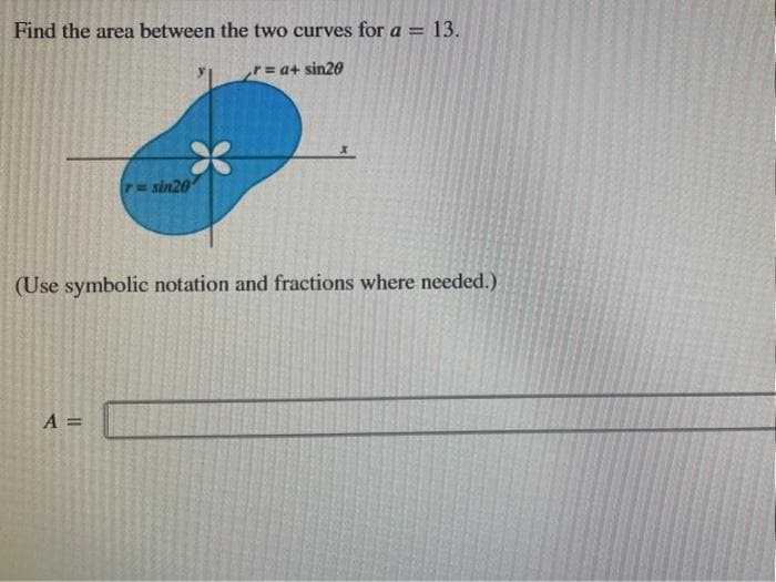 Find the area between the two curves for a =
13.
r a+ sin20
P= sin20
(Use symbolic notation and fractions where needed.)
A =
