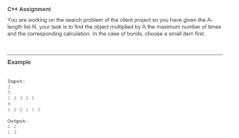 C++ Assignment
You are working on the search problem of the client project so you have given the A-
length list N, your task is to find the object multiplied by A the maximum number of times
and the corresponding calculation. In the case of bonds, choose a small item first.
Example
Input:
2
1 2 3 2 5
1 2 2 1 1 2
Output:
2 2
1 3
