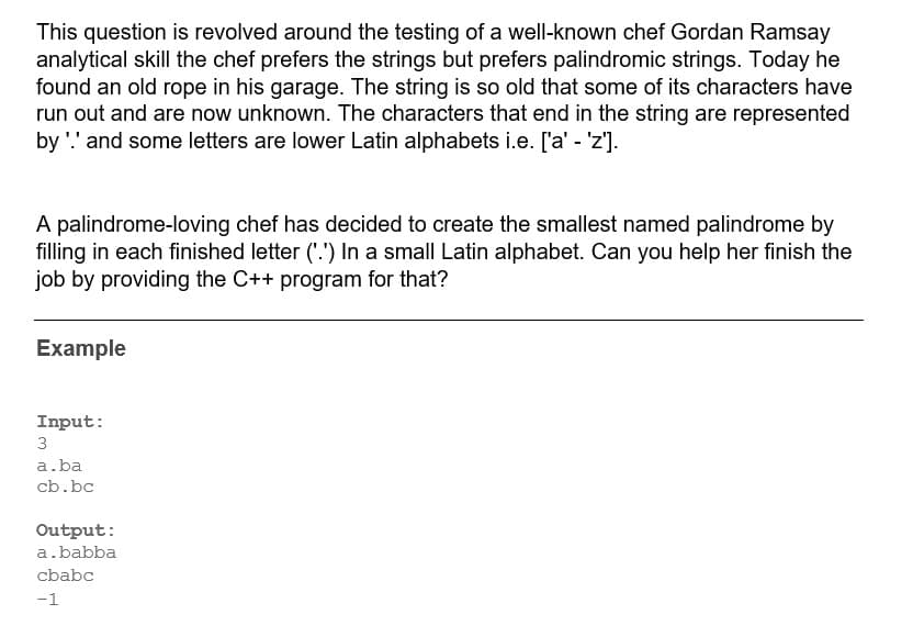 This question is revolved around the testing of a well-known chef Gordan Ramsay
analytical skill the chef prefers the strings but prefers palindromic strings. Today he
found an old rope in his garage. The string is so old that some of its characters have
run out and are now unknown. The characters that end in the string are represented
by '.' and some letters are lower Latin alphabets i.e. ['a' - 'z'].
A palindrome-loving chef has decided to create the smallest named palindrome by
filling in each finished letter ('.') In a small Latin alphabet. Can you help her finish the
job by providing the C++ program for that?
Example
Input:
3
a.ba
cb.bc
Output:
a.babba
cbabc
-1
