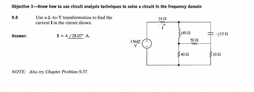 Objective 3-Know how to use circuit analysis techniques to solve a circuit in the frequency domain
Use a A-to-Y transformation to find the
current I in the circuit shown.
9.9
Answer:
I = 4/28.07° A.
NOTE: Also try Chapter Problem 9.37.
136/0⁰
V
14 Ω
www
3j40 Ω
Σ40 Ω
50 Q
w
<-j150
Σ10 Ω