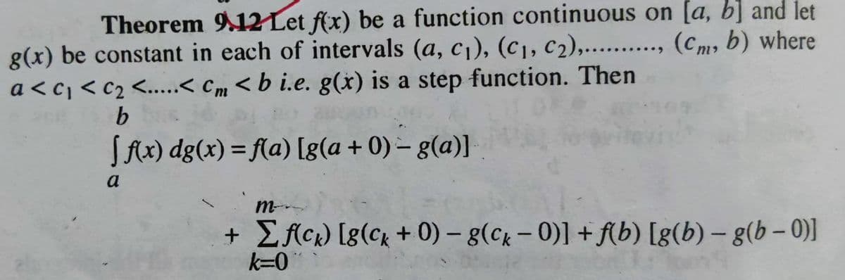 Theorem 9.12 Let f(x) be a function continuous on [a, b] and let
g(x) be constant in each of intervals (a, c₁), (C₁, C2),.........., (Cm, b) where
a<c₁ <C₂ <.....< Cm <b i.e. g(x) is a step function. Then
b
[ f(x) dg(x) = f(a) [g(a + 0) - g(a)]
a
m
+ Σf(ck) [8(ck + 0) - g(ck - 0)] + f(b) [g(b)-g(b-0)]
k=0