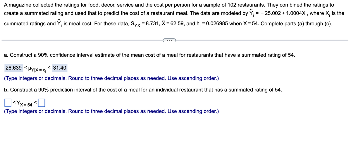 A magazine collected the ratings for food, decor, service and the cost per person for a sample of 102 restaurants. They combined the ratings to
create a summated rating and used that to predict the cost of a restaurant meal. The data are modeled by Y = -25.002+1.0004X₁, where X; is the
summated ratings and is meal cost. For these data, Syx = 8.731, X = 62.59, and h; = 0.026985 when X = 54. Complete parts (a) through (c).
a. Construct a 90% confidence interval estimate of the mean cost of a meal for restaurants that have a summated rating of 54.
26.639 ≤HY|X = X ≤ 31.40
(Type integers or decimals. Round to three decimal places as needed. Use ascending order.)
b. Construct a 90% prediction interval of the cost of a meal for an individual restaurant that has a summated rating of 54.
|≤YX=54≤
(Type integers or decimals. Round to three decimal places as needed. Use ascending order.)