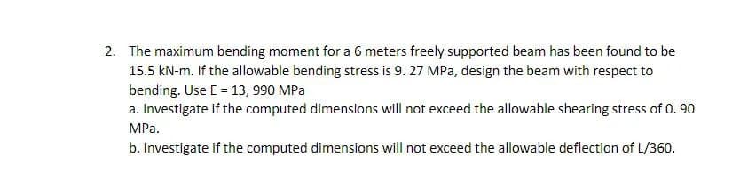 2. The maximum bending moment for a 6 meters freely supported beam has been found to be
15.5 kN-m. If the allowable bending stress is 9. 27 MPa, design the beam with respect to
bending. Use E = 13, 990 MPa
a. Investigate if the computed dimensions will not exceed the allowable shearing stress of 0.90
MPa.
b. Investigate if the computed dimensions will not exceed the allowable deflection of L/360.