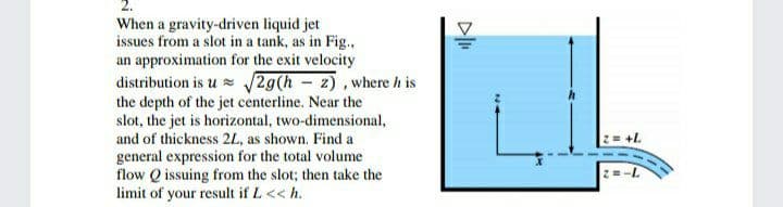 When a gravity-driven liquid jet
issues from a slot in a tank, as in Fig.,
an approximation for the exit velocity
distribution is u = 2g(h - z), where h is
the depth of the jet centerline. Near the
slot, the jet is horizontal, two-dimensional,
and of thickness 2L, as shown. Find a
+L
general expression for the total volume
flow Q issuing from the slot; then take the
limit of your result if L << h.
2=-L
