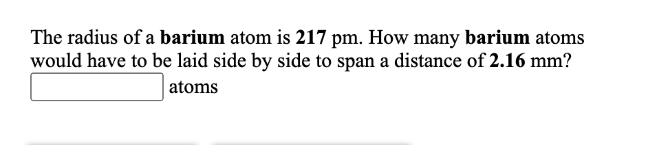 The radius of a barium atom is 217 pm. How many barium atoms
would have to be laid side by side to span a distance of 2.16 mm?
atoms
