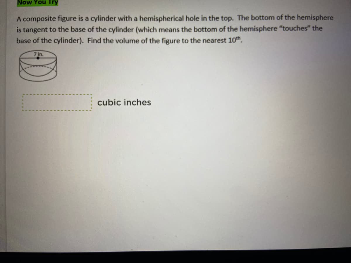 ### Now You Try

A composite figure is a cylinder with a hemispherical hole in the top. The bottom of the hemisphere is tangent to the base of the cylinder (which means the bottom of the hemisphere “touches” the base of the cylinder). Find the volume of the figure to the nearest 10th.

#### Diagram Explanation:
There is a diagram that depicts a cylinder with a hemisphere at the top. The radius of the cylinder and hemisphere is labeled as 7 inches.

#### Calculation Box:
[          ] cubic inches