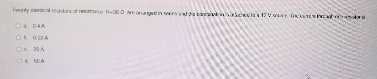 Twenty identical resistors of resistance R=D30 Q are arranged in series and the combination is attached to a 12 V source. The current through one resistor is
O a 0.4 A
O b. 0.02 A
Oc. 20 A
Od. 50 A
