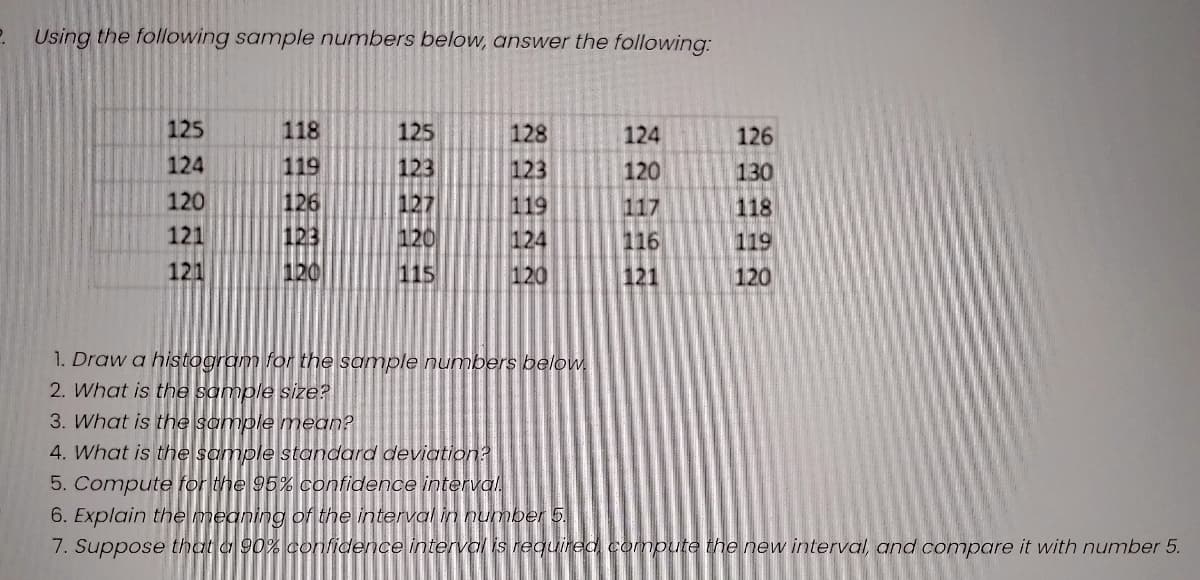 Using the following sample numbers below, answer the following:
125
118
125
128
124
126
124
119
123
123
120
130
120
126
127
119
117
118
121
123
120
124
116
119
121
120
115
120
121
120
1. Draw a histogram for the sample numbers below
2. What is the sample size?
3. What is the sample mean?
4. What is the sample standard deviation?
5. Compute for the 95% confidence interval
6. Explain the meaning of the interval in number 5.
7. Suppose that a 90% confidence interval is required compute the new interval, and compare it with number 5.
