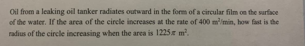 Oil from a leaking oil tanker radiates outward in the form of a circular film on the surface
of the water. If the area of the circle increases at the rate of 400 m2/min, how fast is the
radius of the circle increasing when the area is 1225 t m2.
