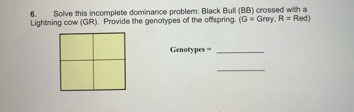 Solve this incomplete dominance problem: Black Bull (BB) crossed with a
Lightning cow (GR). Provide the genotypes of the offspring. (G = Grey, R = Red)
6.
Genotypes =
