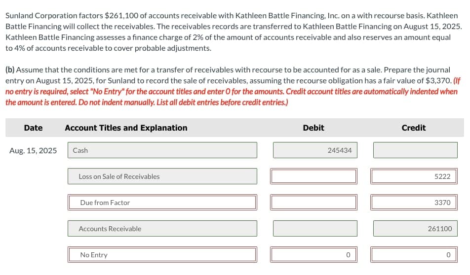 Sunland Corporation factors $261,100 of accounts receivable with Kathleen Battle Financing, Inc. on a with recourse basis. Kathleen
Battle Financing will collect the receivables. The receivables records are transferred to Kathleen Battle Financing on August 15, 2025.
Kathleen Battle Financing assesses a finance charge of 2% of the amount of accounts receivable and also reserves an amount equal
to 4% of accounts receivable to cover probable adjustments.
(b) Assume that the conditions are met for a transfer of receivables with recourse to be accounted for as a sale. Prepare the journal
entry on August 15, 2025, for Sunland to record the sale of receivables, assuming the recourse obligation has a fair value of $3,370. (If
no entry is required, select "No Entry" for the account titles and enter O for the amounts. Credit account titles are automatically indented when
the amount is entered. Do not indent manually. List all debit entries before credit entries.)
Date
Aug. 15, 2025
Account Titles and Explanation
Cash
Loss on Sale of Receivables
Due from Factor
Accounts Receivable
No Entry
Debit
245434
0
Credit
5222
3370
261100