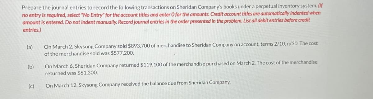 Prepare the journal entries to record the following transactions on Sheridan Company's books under a perpetual inventory system. (If
no entry is required, select "No Entry" for the account titles and enter O for the amounts. Credit account titles are automatically indented when
amount is entered. Do not indent manually. Record journal entries in the order presented in the problem. List all debit entries before credit
entries.)
(a)
(b)
(c)
On March 2, Skysong Company sold $893,700 of merchandise to Sheridan Company on account, terms 2/10, n/30. The cost
of the merchandise sold was $577,200.
On March 6, Sheridan Company returned $119,100 of the merchandise purchased on March 2. The cost of the merchandise
returned was $61,300.
On March 12, Skysong Company received the balance due from Sheridan Company.