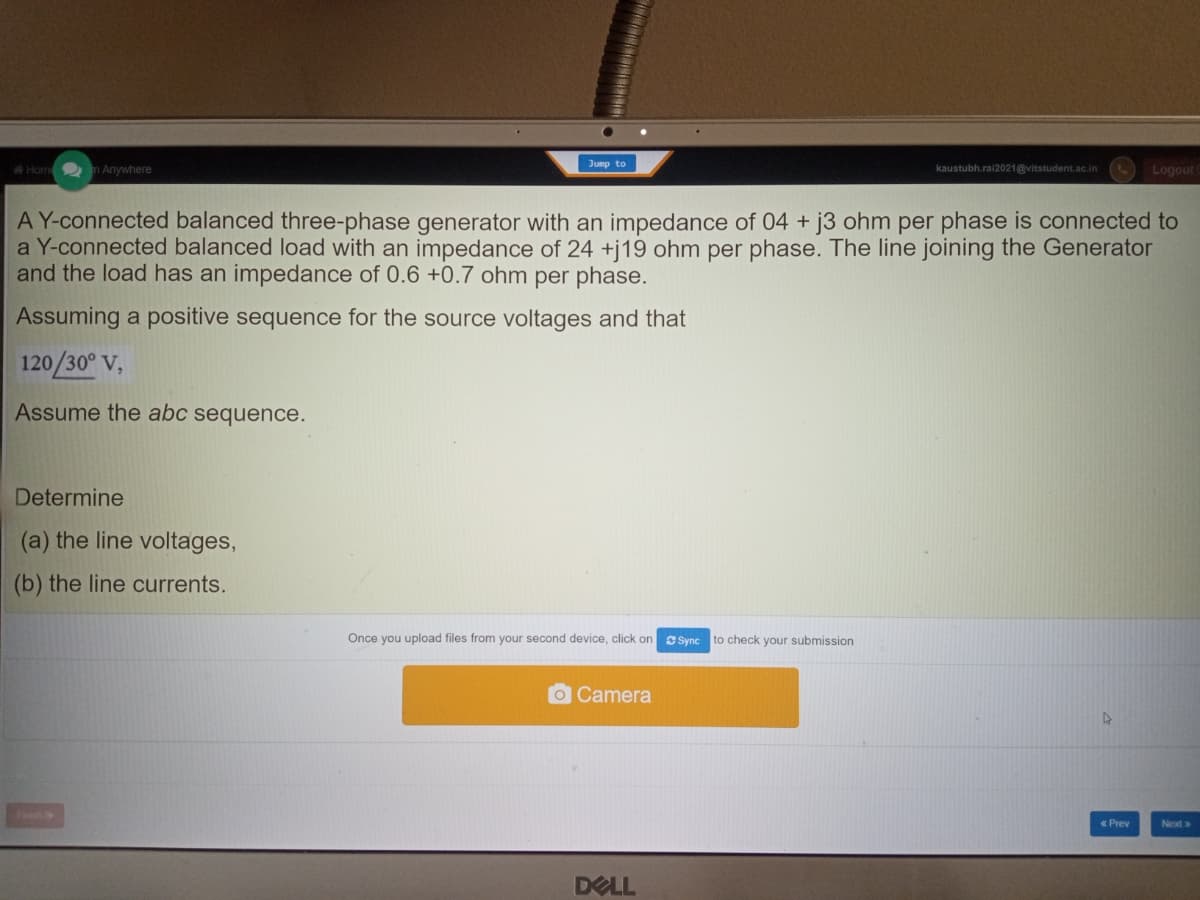 Jump to
Home m Anywhere
kaustubh.ral2021@vitstudent.ac.in
Logout
A Y-connected balanced three-phase generator with an impedance of 04 + j3 ohm per phase is connected to
a Y-connected balanced load with an impedance of 24 +j19 ohm per phase. The line joining the Generator
and the load has an impedance of 0.6 +0.7 ohm per phase.
Assuming a positive sequence for the source voltages and that
120/30° V,
Assume the abc sequence.
Determine
(a) the line voltages,
(b) the line currents.
Once you upload files from your second device, click on
CSync to check your submission
OCamera
«Prev
Next>
DELL
