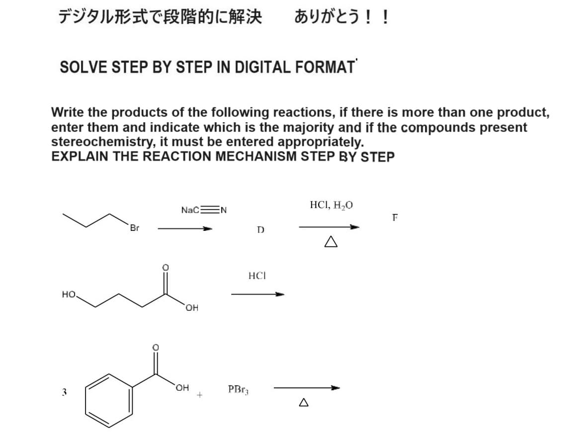 デジタル形式で段階的に解決 ありがとう!!
SOLVE STEP BY STEP IN DIGITAL FORMAT
Write the products of the following reactions, if there is more than one product,
enter them and indicate which is the majority and if the compounds present
stereochemistry, it must be entered appropriately.
EXPLAIN THE REACTION MECHANISM STEP BY STEP
Br
NaC N
HO
OH
D
HCI
OH
PBr
3
+
Δ
HCI, H₂O
F