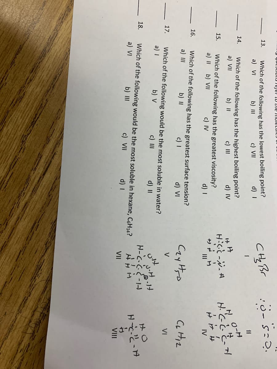 エ-エ
13.
Which of the following has the lowest boiling point?
a) VI
b) II
c) VII
d) I
14.
Which of the following has the highest boiling point?
a) VII
b) II
H O-N
c) II
d) IV
Hととと、
15.
Which of the following has the greatest viscosity?
a) II
b) VII
c) IV
d) I
III
IV
16.
Which of the following has the greatest surface tension?
a) II
Cay Hro
CL Hiz
b) II
c) I
d) VI
17.
Which of the following would be the most soluble in water?
a) I
V
VI
b) V
c) II
d) II
H-C、こど-1-
18.
Which of the following would be the most soluble in hexane, C6H14?
a) VI
b) III
c) VII
d) I
VII
VIII
