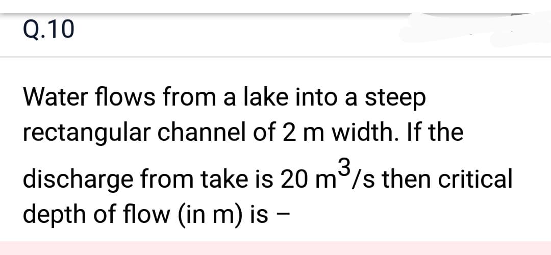 Q.10
Water flows from a lake into a steep
rectangular channel of 2 m width. If the
3
discharge from take is 20 m³/s then critical
depth of flow (in m) is –
-