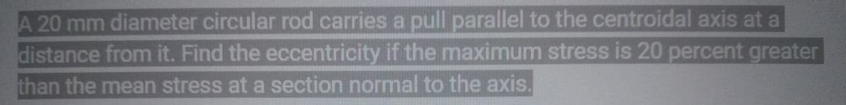 A 20 mm diameter circular rod carries a pull parallel to the centroidal axis at a
distance from it. Find the eccentricity if the maximum stress is 20 percent greater
than the mean stress at a section normal to the axis.