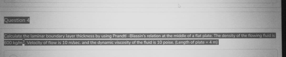 Question 4
Calculate the laminar boundary layer thickness by using Prandtl -Blassin's relation at the middle of a flat plate. The density of the flowing fluid is
600 kg/m3. Velocity of flow is 10 m/sec. and the dynamic viscosity of the fluid is 10 poise. (Length of plate = 4 m)