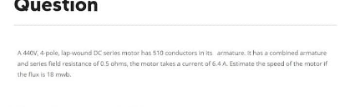 Question
A 440V, 4-pole, lap-wound DC series motor has 510 conductors in its armature. It has a combined armature
and series field resistance of 0.5 ohms, the motor takes a current of 6.4 A. Estimate the speed of the motor if
the flux is 18 mwb.