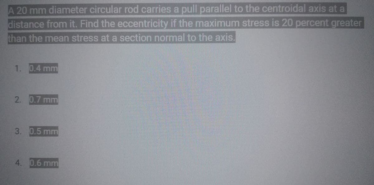 A 20 mm diameter circular rod carries a pull parallel to the centroidal axis at a
distance from it. Find the eccentricity if the maximum stress is 20 percent greater
than the mean stress at a section normal to the axis.
1. 0.4 mm
2. 0.7 mm
3. 0.5 mm
4. 0.6 mm