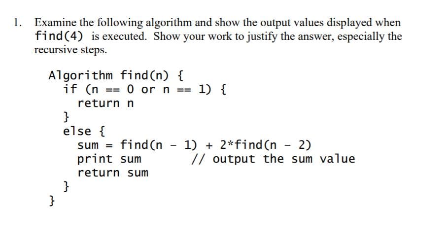 Examine the following algorithm and show the output values displayed when
find(4) is executed. Show your work to justify the answer, especially the
recursive steps.
1.
Algorithm find (n) {
if (n == 0 or n == 1) {
return n
}
else {
sum = find (n - 1) + 2*find (n
print sum
2)
// output the sum value
-
return sum
}
}
