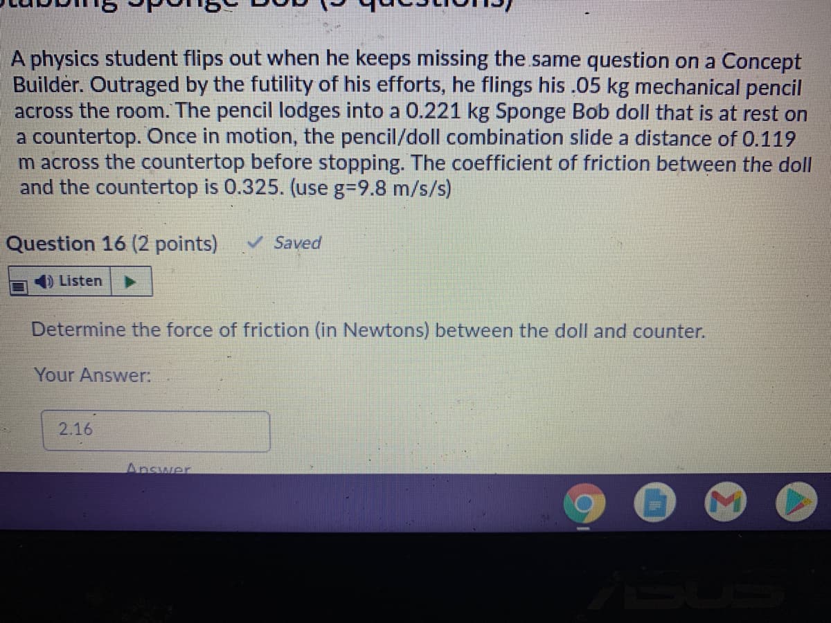 A physics student flips out when he keeps missing the same question on a Concept
Builder. Outraged by the futility of his efforts, he flings his .05 kg mechanical pencil
across the room. The pencil lodges into a 0.221 kg Sponge Bob doll that is at rest on
a countertop. Once in motion, the pencil/doll combination slide a distance of 0.119
m across the countertop before stopping. The coefficient of friction between the doll
and the countertop is 0.325. (use g-9.8 m/s/s)
Question 16 (2 points)
V Saved
Listen
Determine the force of friction (in Newtons) between the doll and counter.
Your Answer:
2.16
Answer
