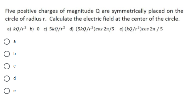 Five positive charges of magnitude Q are symmetrically placed on the
circle of radius r. Calculate the electric field at the center of the circle.
a) kQ/r² b) 0 c) 5kQ/r² d) (5kQ/r²)cos 21/5 e) (kQ/r²)cos 2n / 5
O a
