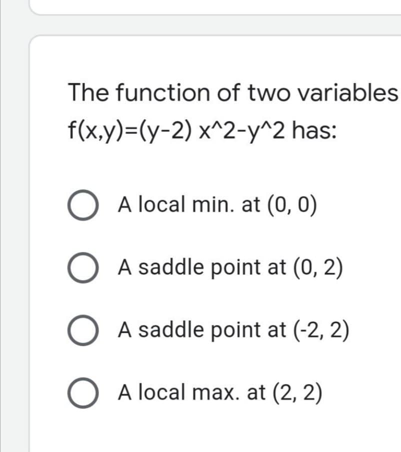 The function of two variables
f(x,y)=(y-2) x^2-y^2 has:
A local min. at (0, 0)
O A saddle point at (0, 2)
A saddle point at (-2, 2)
O A local max. at (2, 2)
