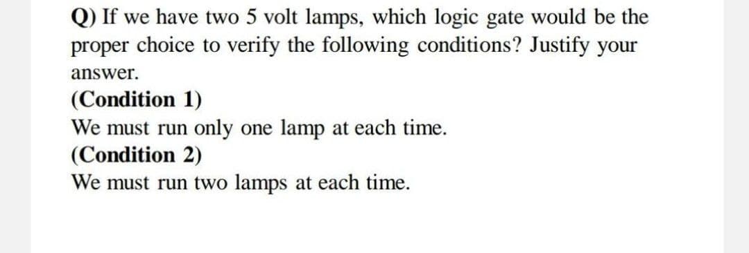 Q) If we have two 5 volt lamps, which logic gate would be the
proper choice to verify the following conditions? Justify your
answer.
(Condition 1)
We must run only one lamp at each time.
(Condition 2)
We must run two lamps at each time.