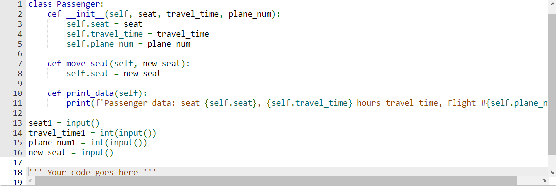 1 class Passenger:
2
4
6
8
9
def _init__(self, seat, travel_time, plane_num):
self.seat seat
6 17 18 19
self.travel_time = travel time
self.plane_num = plane_num
def move_seat (self, new_seat):
self.seat new_seat
10
11
12
13 seat1 input()
14 travel time1 = int(input())
15 plane_num1 = int(input())
new_seat = input()
16
Your
code goes here
def print_data(self):
print (f'Passenger data: seat {self.seat}, {self.travel_time} hours travel time, Flight #{self.plane_n