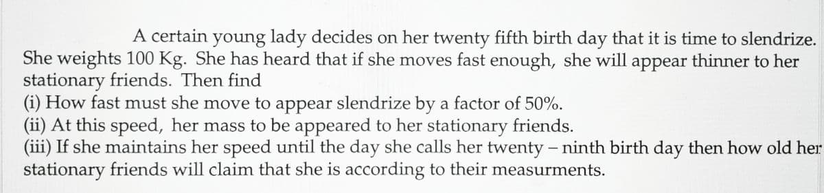 A certain young lady decides on her twenty fifth birth day that it is time to slendrize.
She weights 100 Kg. She has heard that if she moves fast enough, she will appear thinner to her
stationary friends. Then find
(i) How fast must she move to appear slendrize by a factor of 50%.
(ii) At this speed, her mass to be appeared to her stationary friends.
(iii) If she maintains her speed until the day she calls her twenty - ninth birth day then how old her
stationary friends will claim that she is according to their measurments.