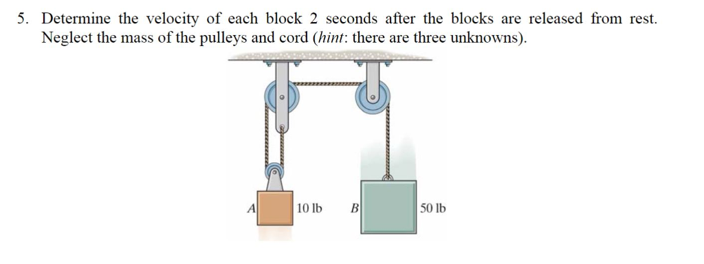 5. Determine the velocity of each block 2 seconds after the blocks are released from rest.
Neglect the mass of the pulleys and cord (hint: there are three unknowns).
A
10 lb
B
50 lb
