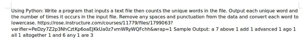 Using Python: Write a program that inputs a text file then counts the unique words in the file. Output each unique word and
the number of times it occurs in the input file. Remove any spaces and punctuation from the data and convert each word to
lowercase. https://rose.instructure.com/courses/11779/files/1799063?
verifier=PeDzy 7Z2p3NhCztKp6oaEJKkUa0z7vmWRyWQFchh&wrap=1 Sample Output: a 7 above 1 add 1 advanced 1 ago 1
all 1 altogether 1 and 6 any 1 are 3
