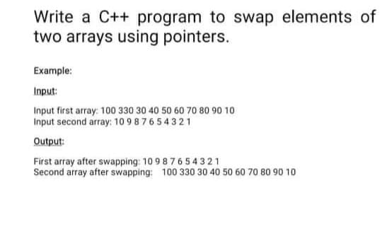 Write a C++ program to swap elements of
two arrays using pointers.
Example:
Input:
Input first array: 100 330 30 40 50 60 70 80 90 10
Input second array: 10 9 8 76 54 321
Output:
First array after swapping: 10 98 7654 321
Second array after swapping: 100 330 30 40 50 60 70 80 90 10
