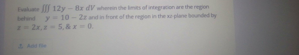 Evaluate fff 12y - 8x dV wherein the limits of integration are the region
behind y = 10-2z and in front of the region in the xz-plane bounded by
z = 2x, z = 5, & x = 0.
1 Add file