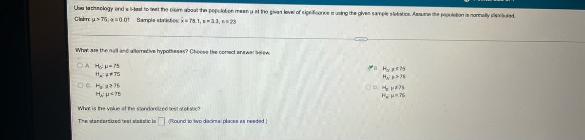 Use technology and a t-test to test the claim about the population mean p at the given level of significance a using the given sample statistics. Assume the population is normally distributed.
Claim: u>75; a = 0.01 Sample statistics: x= 78.1, s=3.3, n=23
What are the null and altemative hypotheses? Choose the correct answer below.
O A. Hoi H=75
B. Ho us75
HA u#75
Ha u> 75
OC. Ho: u2 75
OD. Ho u#75
HAH=75
Ha:H<75
What is the value of the standardized test statistic?
The standardized test statistic is
(Round to two decimal places as needed.)
