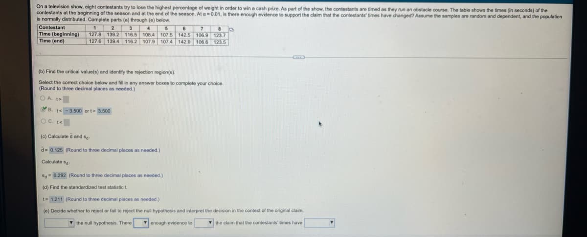 On a television show, eight contestants try to lose the highest percentage of weight in order to win a cash prize. As part of the show, the contestants are timed as they run an obstacle course. The table shows the times (in seconds) of the
contestants at the beginning of the season and at the end of the season. At a=0.01, is there enough evidence to support the claim that the contestants' times have changed? Assume the samples are random and dependent, and the population
is nomally distributed. Complete parts (a) through (e) below.
Contestant
Time (beginning)
Time (end)
4
6 7 8 o
5
127.8 139.2 116.5 108.4 107.5 142.5 106.9 123.7
127.6 139,4 116.2 107.9 107.4 142.9 106.6 123,5
2
3
(b) Find the critical value(s) and identify the rejection region(s).
Select the corect choice below and fill in any answer boxes to complete your choice.
(Round to three decimal places as needed.)
O A. t>
B. t<-3.500 or t> 3.500
O C. <
(c) Calculate d and sa-
d= 0.125 (Round to three decimal places as needed.)
Calculate s4
Sg = 0.292 (Round to three decimal places as needed.)
(d) Find the standardized test statistic t.
t= 1.211 (Round to three decimal places as needed.)
(e) Decide whether to reject or fail to reject the null hypothesis and interpret the decision in the context of the original claim.
V the null hypothesis. There
V enough evidence to
V the claim that the contestants' times have
