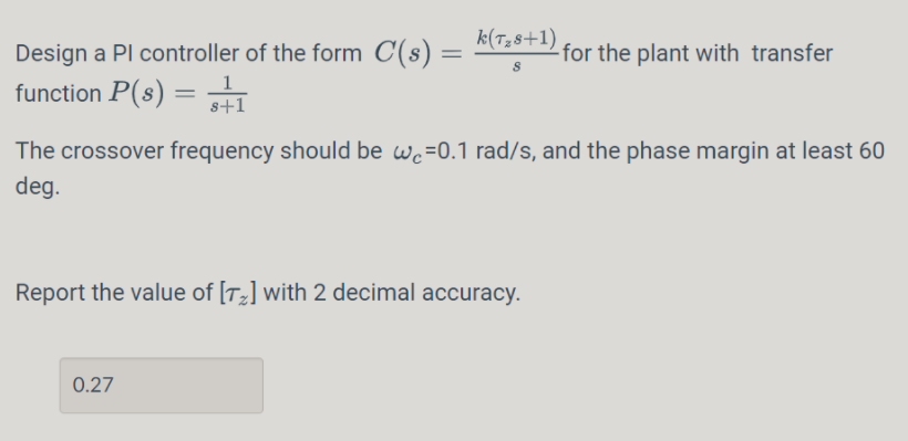 k(T,8+1)
Design a Pl controller of the form C(s) =
function P(s) = 1
-for the plant with transfer
s+1
The crossover frequency should be wc=0.1 rad/s, and the phase margin at least 60
deg.
Report the value of [T2] with 2 decimal accuracy.
0.27
