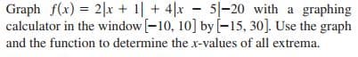 Graph f(x) = 2|x + 1| + 4|x 5-20 with a graphing
calculator in the window [-10, 10] by [-15, 30]. Use the graph
and the function to determine the x-values of all extrema.
